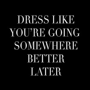 DRESS LIKE YOU ARE GOING SOMEWHERE BETTER LATER!!!